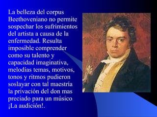 La belleza del corpus Beethoveniano no permite sospechar los sufrimientos del artista a causa de la enfermedad. Resulta imposible comprender como su talento y capacidad imaginativa, melodías temas, motivos, tonos y ritmos pudieron soslayar con tal maestría la privación del don mas preciado para un músico ¡La audición!. 