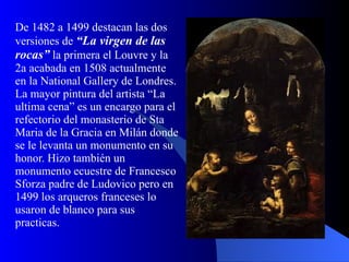 De 1482 a 1499 destacan las dos versiones de  “La virgen de las rocas”  la primera el Louvre y la 2a acabada en 1508 actualmente en la National Gallery de Londres. La mayor pintura del artista “La ultima cena” es un encargo para el refectorio del monasterio de Sta Maria de la Gracia en Milán donde se le levanta un monumento en su honor. Hizo también un monumento ecuestre de Francesco Sforza padre de Ludovico pero en 1499 los arqueros franceses lo usaron de blanco para sus practicas. 