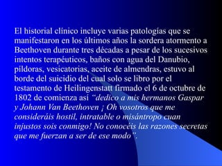 El historial clínico incluye varias patologías que se manifestaron en los últimos años la sordera atormento a Beethoven durante tres décadas a pesar de los sucesivos intentos terapéuticos, baños con agua del Danubio, píldoras, vesicatorias, aceite de almendras, estuvo al borde del suicidio del cual solo se libro por el testamento de Heilingenstatt firmado el 6 de octubre de 1802 de comienza así  “dedico a mis hermanos Gaspar y Johann Van Beethoven ¡ Oh vosotros que me consideráis hostil, intratable o misántropo cuan injustos sois conmigo! No conocéis las razones secretas que me fuerzan a ser de ese modo”.   