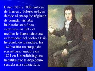 Entre 1802 y 1808 padecía de diarrea y dolores cólicos debido al anárquico régimen de comida, visitaba balnearios con fines curativos, en 1817 el medico le diagnostico una enfermedad del pecho ¿Tisis heredada de la madre?. En 1820 sufrió un ataque de reumatismo agudo y en 1821 en Unterdöbling una hepatitis que le dejo como secuela una subictericia. 