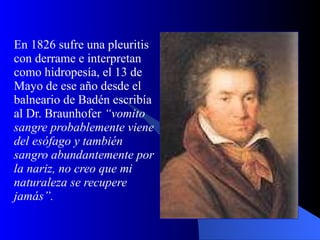 En 1826 sufre una pleuritis con derrame e interpretan como hidropesía, el 13 de Mayo de ese año desde el balneario de Badén escribía al Dr. Braunhofer  “vomito sangre probablemente viene del esófago y también sangro abundantemente por la nariz, no creo que mi naturaleza se recupere jamás”.   