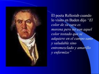El poeta Rellestab cuando lo visito en Baden dijo  “El color de su cara es morena pero no con aquel color tostado que se adquiere en el campo sano y saludable sino entremezclado y amarillo y enfermizo” 