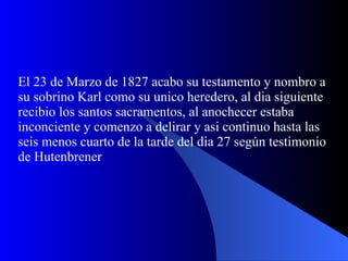 El 23 de Marzo de 1827 acabo su testamento y nombro a su sobrino Karl como su unico heredero, al dia siguiente recibio los santos sacramentos, al anochecer estaba inconciente y comenzo a delirar y asi continuo hasta las seis menos cuarto de la tarde del dia 27 según testimonio de Hutenbrener 