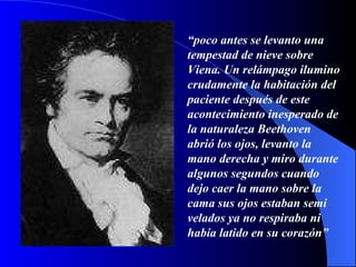 “ poco antes se levanto una tempestad de nieve sobre Viena. Un relámpago ilumino crudamente la habitación del paciente después de este acontecimiento inesperado de la naturaleza Beethoven abrió los ojos, levanto la mano derecha y miro durante algunos segundos cuando dejo caer la mano sobre la cama sus ojos estaban semi velados ya no respiraba ni había latido en su corazón” 