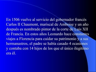 En 1506 vuelve al servicio del gobernador francés Carlos II Chaumont, mariscal de Amboise y un año después es nombrado pintor de la corte de Luis XII de Francia. En estos años Leonardo hace constantes viajes a Florencia para cuidar su patrimonio y a sus hermanastros, el padre se había casado 4 ocasiones y contaba con 14 hijos de los que el único ilegitimo era él.   