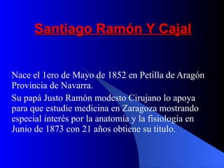 Santiago Ramón Y Cajal Nace el 1ero de Mayo de 1852 en Petilla de Aragón Provincia de Navarra. Su papá Justo Ramón modesto Cirujano lo apoya para que estudie medicina en Zaragoza mostrando especial interés por la anatomía y la fisiología en Junio de 1873 con 21 años obtiene su titulo.   