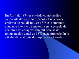 En Abril de 1874 es enviado como medico sanitarista del ejercito español a Cuba donde enferma de paludismo, en 1875 es nombrado ayudante interino de anatomía en la escuela de anatomía de Zaragoza con mil pesetas de remuneración anual en 1879 gana proposición la cátedra de anatomía descriptiva en Granada.  