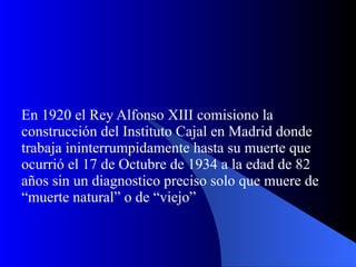En 1920 el Rey Alfonso XIII comisiono la construcción del Instituto Cajal en Madrid donde trabaja ininterrumpidamente hasta su muerte que ocurrió el 17 de Octubre de 1934 a la edad de 82 años sin un diagnostico preciso solo que muere de “muerte natural” o de “viejo” 