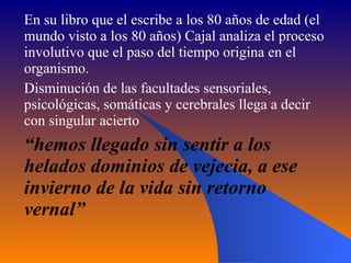 En su libro que el escribe a los 80 años de edad (el mundo visto a los 80 años) Cajal analiza el proceso involutivo que el paso del tiempo origina en el organismo. Disminución de las facultades sensoriales, psicológicas, somáticas y cerebrales llega a decir con singular acierto  “ hemos llegado sin sentir a los helados dominios de vejecia, a ese invierno de la vida sin retorno vernal” 