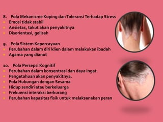 8. Pola Mekanisme Koping danToleransiTerhadap Stress
 Emosi tidak stabil
 Ansietas, takut akan penyakitnya
 Disorientasi, gelisah
9. Pola Sistem Kepercayaan
 Perubahan dalam diri klien dalam melakukan ibadah
 Agama yang dianut
10. Pola Persepsi Kognitif
 Perubahan dalam konsentrasi dan daya ingat.
 Pengetahuan akan penyakitnya.
 Pola Hubungan dengan Sesama
 Hidup sendiri atau berkeluarga
 Frekuensi interaksi berkurang
 Perubahan kapasitas fisik untuk melaksanakan peran
 