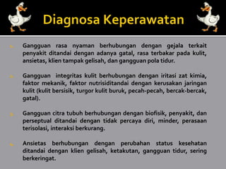 1. Gangguan rasa nyaman berhubungan dengan gejala terkait
penyakit ditandai dengan adanya gatal, rasa terbakar pada kulit,
ansietas, klien tampak gelisah, dan gangguan pola tidur.
2. Gangguan integritas kulit berhubungan dengan iritasi zat kimia,
faktor mekanik, faktor nutrisiditandai dengan kerusakan jaringan
kulit (kulit bersisik, turgor kulit buruk, pecah-pecah, bercak-bercak,
gatal).
3. Gangguan citra tubuh berhubungan dengan biofisik, penyakit, dan
perseptual ditandai dengan tidak percaya diri, minder, perasaan
terisolasi, interaksi berkurang.
4. Ansietas berhubungan dengan perubahan status kesehatan
ditandai dengan klien gelisah, ketakutan, gangguan tidur, sering
berkeringat.
 