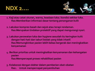 1. Kaji atau catat ukuran, warna, keadaan luka / kondisi sekitar luka.
Ras:Memberikan informasi dasar tentang penanganan kulit
2. Lakukan kompres basah dan sejuk atau terapi rendaman.
Ras:Merupakan tindakan protektif yang dapat mengurangi nyeri.
3. Lakukan perawatan luka dan hygiene sesudah itu keringkan kulit
dengan hati-hati dan taburi bedak yang tidak iritatif.
Ras:Memungkinkan pasien lebih bebas bergerak dan meningkatkan
kenyamanan
4. Berikan prioritas untuk meningkatkan kenyamanan dan kehangatan
pasien
Ras:Mempercepat proses rehabilitasi pasien
5. Kolaborasi dengan dokter dalam pemberian obat-obatan
Ras:. Untuk mempercepat penyembuhan
 