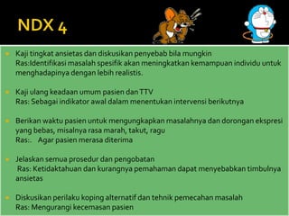  Kaji tingkat ansietas dan diskusikan penyebab bila mungkin
Ras:Identifikasi masalah spesifik akan meningkatkan kemampuan individu untuk
menghadapinya dengan lebih realistis.
 Kaji ulang keadaan umum pasien danTTV
Ras: Sebagai indikator awal dalam menentukan intervensi berikutnya
 Berikan waktu pasien untuk mengungkapkan masalahnya dan dorongan ekspresi
yang bebas, misalnya rasa marah, takut, ragu
Ras:. Agar pasien merasa diterima
 Jelaskan semua prosedur dan pengobatan
Ras: Ketidaktahuan dan kurangnya pemahaman dapat menyebabkan timbulnya
ansietas
 Diskusikan perilaku koping alternatif dan tehnik pemecahan masalah
Ras: Mengurangi kecemasan pasien
 