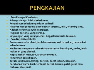 1. Pola Persepsi Kesehatan
 Adanya riwayat infeksi sebelumya.
 Pengobatan sebelumnya tidak berhasil.
 Riwayat mengonsumsi obat-obatan tertentu, mis., vitamin; jamu.
 Adakah konsultasi rutin ke Dokter.
 Hygiene personal yang kurang.
 Lingkungan yang kurang sehat, tinggal berdesak-desakan.
2. Pola Nutrisi Metabolik
 Pola makan sehari-hari: jumlah makanan, waktu makan, berapa kali
sehari makan.
 Kebiasaan mengonsumsi makanan tertentu: berminyak, pedas,Jenis
makanan yang disukai.
 Napsu makan menurun, Muntah-muntah.
 Penurunan berat badan.
 Turgor kulit buruk, kering, bersisik, pecah-pecah, benjolan.
 Perubahan warna kulit, terdapat bercak-bercak, gatal-gatal, rasa
terbakar atau perih
 