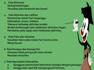 3. Pola Eliminasi
 Sering berkeringat.
 Tanyakan pola berkemih dan bowel.
4. Pola Aktivitas dan Latihan
 Pemenuhan sehari-hari terganggu.
 Kelemahan umum, malaise.
 Toleransi terhadap aktivitas rendah.
 Mudah berkeringat saat melakukan aktivitas ringan.
 Perubahan pola napas saat melakukan aktivitas.
5. PolaTidur dan Istirahat
 Kesulitan tidur pada malam hari karena stres.
 Mimpi buruk.
6. Pola Persepsi dan Konsep Diri
 Perasaan tidak percaya diri atau minder.
 Perasaan terisolasi.
7. Pola Reproduksi Seksualitas
 a. Gangguan pemenuhan kebutuhan biologis dengan pasangan.
 b. Penggunaan obat KB mempengaruhi hormon.
 