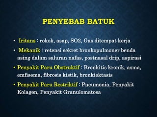 PENYEBAB BATUK
• Iritans : rokok, asap, SO2, Gas ditempat kerja
• Mekanik : retensi sekret bronkopulmoner benda
asing dalam saluran nafas, postnasal drip, aspirasi
• Penyakit Paru Obstruktif : Bronkitis kronik, asma,
emfisema, fibrosis kistik, bronkiektasis
• Penyakit Paru Restriktif : Pneumonia, Penyakit
Kolagen, Penyakit Granulomatosa
 