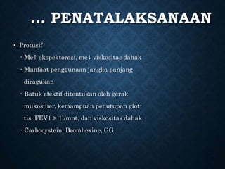 … PENATALAKSANAAN
• Protusif
- Me ekspektorasi, me viskositas dahak
- Manfaat penggunaan jangka panjang
diragukan
- Batuk efektif ditentukan oleh gerak
mukosilier, kemampuan penutupan glot-
tis, FEV1 > 1l/mnt, dan viskositas dahak
- Carbocystein, Bromhexine, GG
 