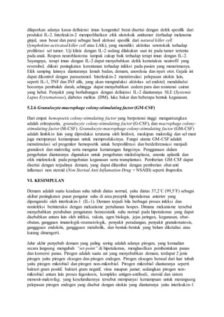 dilaporkan adanya kasus defisiensi imun kongenital berat disertai dengan defek spesifik dari 
produksi IL-2. Interleukin-2 memperlihatkan efek sitotoksik antitumor (terhadap melanoma 
ginjal, usus besar dan paru) sebagai hasil aktivasi spesifik dari natural killer cell 
(lymphokine-activated killer cell atau LAK), yang memiliki aktivitas sototoksik terhadap 
proliferasi sel tumor. Uji klinis dengan IL-2 sedang dilakukan saat ini pada tumor tertentu 
pada anak. Respon neuroblastoma tampak cukup baik terhadap terapi imun dengan IL-2. 
Sayangnya, terapi imun dengan IL-2 dapat menyebabkan defek kemotaksis neutrofil yang 
reversibel, diikuti peningkatan kerentanan terhadap infeksi pada pasien yang menerimanya. 
Efek samping lainnya diantaranya lemah badan, demam, anoreksia dan nyeri otot. Gejala ini 
dapat dikontrol dengan parasetamol. Interleukin-2 menstimulasi pelepasan sitokin lain, 
seperti IL-1, TNF dan INF alfa, yang akan menginduksi aktivitas sel endotel, mendahului 
bocornya pembuluh darah, sehingga dapat menyebabkan oedem paru dan resistensi cairan 
yang hebat. Penyakit yang berhubungan dengan defisiensi IL-2 diantaranya SLE (Systemic 
Lupus Erytematosus), diabetes melitus (DM), luka bakar dan beberapa bentuk keganasan. 
5.2.6 Granulocyte-macrophage colony-stimulating factor (GM-CSF) 
Dari empat hemopoetic colony-stimulating factor yang berpotensi tinggi menguntungkan 
adalah eritropoetin, granulocyte colony-stimulating factor (G-CSF), dan macrophage colony-stimulating 
factor (M-CSF). Granulocyte-macrophage colony-stimulating factor (GM-CSF) 
adalah limfokin lain yang diproduksi terutama oleh limfosit, meskipun makrofag dan sel mast 
juga mempunyai kemampuan untuk memproduksinya. Fungsi utama GM-CSF adalah 
menstimulasi sel progenitor hemopoetik untuk berproliferasi dan berdeferensiasi menjadi 
granulosit dan makrofag serta mengatur kematangan fungsinya. Penggunaan dalam 
pengobatan diantaranya digunakan untuk pengobatan mielodisplasia, anemia aplastik dan 
efek mielotoksik pada pengobatan keganasan serta transplantasi. Pemberian GM-CSF dapat 
disertai dengan terjadinya demam, yang dapat dihambat dengan pemberian obat anti 
inflamasi non steroid (Non Steriod Anti Inflamation Drug = NSAID) seperti ibuprofen. 
VI. KESIMPULAN 
Demam adalah suatu keadaan suhu tubuh diatas normal, yaitu diatas 37,2˚C (99,5˚F) sebagai 
akibat peningkatan pusat pengatur suhu di area preoptik hipotalamus anterior yang 
dipengaruhi oleh interleukin-1 (IL-1). Demam terjadi bila berbagai proses infeksi dan 
noninfeksi berinteraksi dengan mekanisme pertahanan hospes. Dimana mekanisme tersebut 
menyebabkan perubahan pengaturan homeostatik suhu normal pada hipotalamus yang dapat 
disebabkan antara lain oleh infeksi, vaksin, agen biologis, jejas jaringan, keganasan, obat-obatan, 
gangguan imunologik-reumatologik, penyakit peradangan, penyakit granulomatosis, 
ganggguan endokrin, ganggguan metabolik, dan bentuk-bentuk yang belum diketahui atau 
kurang dimengerti. 
Jalur akhir penyebab demam yang paling sering adalah adanya pirogen, yang kemudian 
secara langsung mengubah “set-point” di hipotalamus, menghasilkan pembentukan panas 
dan konversi panas. Pirogen adalah suatu zat yang menyebabkan demam, terdapat 2 jenis 
pirogen yaitu pirogen eksogen dan pirogen endogen. Pirogen eksogen berasal dari luar tubuh 
yaitu pirogen mikrobial dan pirogen non-mikrobial. Pirogen mikrobial diantaranya seperti 
bakteri gram positif, bakteri gram negatif, virus maupun jamur; sedangkan pirogen non-mikrobial 
antara lain proses fagositosis, kompleks antigen-antibodi, steroid dan sistem 
monosit-makrofag; yang keseluruhannya tersebut mempunyai kemampuan untuk merangsang 
pelepasan pirogen endogen yang disebut dengan sitokin yang diantaranya yaitu interleukin-1 
 