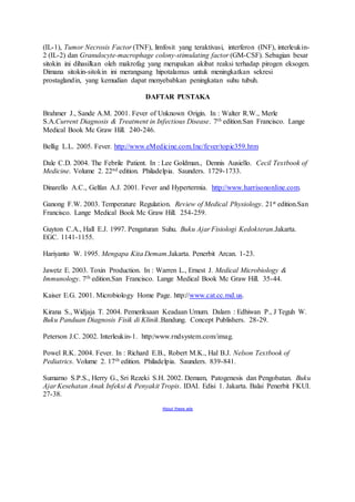 (IL-1), Tumor Necrosis Factor (TNF), limfosit yang teraktivasi, interferon (INF), interleukin- 
2 (IL-2) dan Granulocyte-macrophage colony-stimulating factor (GM-CSF). Sebagian besar 
sitokin ini dihasilkan oleh makrofag yang merupakan akibat reaksi terhadap pirogen eksogen. 
Dimana sitokin-sitokin ini merangsang hipotalamus untuk meningkatkan sekresi 
prostaglandin, yang kemudian dapat menyebabkan peningkatan suhu tubuh. 
DAFTAR PUSTAKA 
Brahmer J., Sande A.M. 2001. Fever of Unknown Origin. In : Walter R.W., Merle 
S.A.Current Diagnosis & Treatment in Infectious Disease. 7th edition.San Francisco. Lange 
Medical Book Mc Graw Hill. 240-246. 
Bellig L.L. 2005. Fever. http://www.eMedicine.com.Inc/fever/topic359.htm 
Dale C.D. 2004. The Febrile Patient. In : Lee Goldman., Dennis Ausiello. Cecil Textbook of 
Medicine. Volume 2. 22nd edition. Philadelpia. Saunders. 1729-1733. 
Dinarello A.C., Gelfan A.J. 2001. Fever and Hypertermia. http://www.harrisononline.com. 
Ganong F.W. 2003. Temperature Regulation. Review of Medical Physiology. 21st edition.San 
Francisco. Lange Medical Book Mc Graw Hill. 254-259. 
Guyton C.A., Hall E.J. 1997. Pengaturan Suhu. Buku Ajar Fisiologi Kedokteran.Jakarta. 
EGC. 1141-1155. 
Hariyanto W. 1995. Mengapa Kita Demam.Jakarta. Penerbit Arcan. 1-23. 
Jawetz E. 2003. Toxin Production. In : Warren L., Ernest J. Medical Microbiology & 
Immunology. 7th edition.San Francisco. Lange Medical Book Mc Graw Hill. 35-44. 
Kaiser E.G. 2001. Microbiology Home Page. http://www.cat.cc.md.us. 
Kirana S., Widjaja T. 2004. Pemeriksaan Keadaan Umum. Dalam : Edhiwan P., J Teguh W. 
Buku Panduan Diagnosis Fisik di Klinik.Bandung. Concept Publishers. 28-29. 
Peterson J.C. 2002. Interleukin-1. http:/www.rndsystem.com/imag. 
Powel R.K. 2004. Fever. In : Richard E.B., Robert M.K., Hal B.J. Nelson Textbook of 
Pediatrics. Volume 2. 17th edition. Philadelpia. Saunders. 839-841. 
Sumarno S.P.S., Herry G., Sri Rezeki S.H. 2002. Demam, Patogenesis dan Pengobatan. Buku 
Ajar Kesehatan Anak Infeksi & Penyakit Tropis. IDAI. Edisi 1. Jakarta. Balai Penerbit FKUI. 
27-38. 
About these ads 
