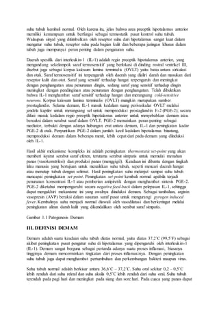 suhu tubuh kembali normal. Oleh karena itu, jelas bahwa area preoptik hipotalamus anterior 
memiliki kemampuan untuk berfungsi sebagai termostatik pusat kontrol suhu tubuh. 
Walaupun sinyal yang ditimbulkan oleh reseptor suhu dari hipotalamus sangat kuat dalam 
mengatur suhu tubuh, reseptor suhu pada bagian kulit dan beberapa jaringan khusus dalam 
tubuh juga mempunyai peran penting dalam pengaturan suhu. 
Daerah spesifik dari interleukin-1 (IL-1) adalah regio preoptik hipotalamus anterior, yang 
mengandung sekelompok saraf termosensitif yang berlokasi di dinding rostral ventrikel III, 
disebut juga sebagai korpus kalosum lamina terminalis (OVLT) yaitu batas antara sirkulasi 
dan otak. Saraf termosensitif ini terpengaruh oleh daerah yang dialiri darah dan masukan dari 
reseptor kulit dan otot. Saraf yang sensitif terhadap hangat terpengaruh dan meningkat 
dengan penghangatan atau penurunan dingin, sedang saraf yang sensitif terhadap dingin 
meningkat dengan pendinginan atau penurunan dengan penghangatan. Telah dibuktikan 
bahwa IL-1 menghambat saraf sensitif terhadap hangat dan merangsang cold-sensitive 
neurons. Korpus kalosum lamina terminalis (OVLT) mungkin merupakan sumber 
prostaglandin. Selama demam, IL-1 masuk kedalam ruang perivaskular OVLT melalui 
jendela kapiler untuk merangsang sel untuk memproduksi prostaglandin E-2 (PGE-2); secara 
difusi masuk kedalam regio preoptik hipotalamus anterior untuk menyebabkan demam atau 
bereaksi dalam serabut saraf dalam OVLT. PGE-2 memainkan peran penting sebagai 
mediator, terbukti dengan adanya hubungan erat antara demam, IL-1 dan peningkatan kadar 
PGE-2 di otak. Penyuntikan PGE-2 dalam jumlah kecil kedalam hipotalamus binatang, 
memproduksi demam dalam beberapa menit, lebih cepat dari pada demam yang diinduksi 
oleh IL-1. 
Hasil akhir mekanisme kompleks ini adalah peningkatan thermostatic set-point yang akan 
memberi isyarat serabut saraf eferen, terutama serabut simpatis untuk memulai menahan 
panas (vasokonstriksi) dan produksi panas (menggigil). Keadaan ini dibantu dengan tingkah 
laku manusia yang bertujuan untuk menaikkan suhu tubuh, seperti mencari daerah hangat 
atau menutup tubuh dengan selimut. Hasil peningkatan suhu melanjut sampai suhu tubuh 
mencapai peningkatan set-point. Peningkatan set-point kembali normal apabila terjadi 
penurunan konsentrasi IL-1 atau pemberian antipiretik dengan menghambat sintesis PGE-2. 
PGE-2 diketahui mempengaruhi secara negative feed-back dalam pelepasan IL-1, sehingga 
dapat mengakhiri mekanisme ini yang awalnya diinduksi demam. Sebagai tambahan, arginin 
vasopresin (AVP) beraksi dalam susunan saraf pusat untuk mengurangi pyrogen induced 
fever. Kembalinya suhu menjadi normal diawali oleh vasodilatasi dan berkeringat melalui 
peningkatan aliran darah kulit yang dikendalikan oleh serabut saraf simpatis. 
Gambar 1.1 Patogenesis Demam 
III. DEFINISI DEMAM 
Demam adalah suatu keadaan suhu tubuh diatas normal, yaitu diatas 37,2˚C (99,5˚F) sebagai 
akibat peningkatan pusat pengatur suhu di hipotalamus yang dipengaruhi oleh interleukin-1 
(IL-1). Demam sangat berguna sebagai pertanda adanya suatu proses inflamasi, biasanya 
tingginya demam mencerminkan tingkatan dari proses inflamasinya. Dengan peningkatan 
suhu tubuh juga dapat menghambat pertumbuhan dan perkembangan bakteri maupun virus. 
Suhu tubuh normal adalah berkisar antara 36,6˚C – 37,2˚C. Suhu oral sekitar 0,2 – 0,5˚C 
lebih rendah dari suhu rektal dan suhu aksila 0,5˚C lebih rendah dari suhu oral. Suhu tubuh 
terendah pada pagi hari dan meningkat pada siang dan sore hari. Pada cuaca yang panas dapat 
 