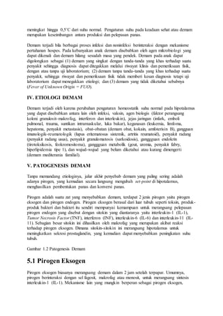 meningkat hingga 0,5˚C dari suhu normal. Pengaturan suhu pada keadaan sehat atau demam 
merupakan keseimbangan antara produksi dan pelepasan panas. 
Demam terjadi bila berbagai proses infeksi dan noninfeksi berinteraksi dengan mekanisme 
pertahanan hospes. Pada kebanyakan anak demam disebabkan oleh agen mikrobiologi yang 
dapat dikenali dan demam hilang sesudah masa yang pendek. Demam pada anak dapat 
digolongkan sebagai (1) demam yang singkat dengan tanda-tanda yang khas terhadap suatu 
penyakit sehingga diagnosis dapat ditegakkan melalui riwayat klinis dan pemeriksaan fisik, 
dengan atau tanpa uji laboratorium; (2) demam tanpa tanda-tanda yang khas terhadap suatu 
penyakit, sehingga riwayat dan pemeriksaan fisik tidak memberi kesan diagnosis tetapi uji 
laboratorium dapat menegakkan etiologi; dan (3) demam yang tidak diketahui sebabnya 
(Fever of Unknown Origin = FUO). 
IV. ETIOLOGI DEMAM 
Demam terjadi oleh karena perubahan pengaturan homeostatik suhu normal pada hipotalamus 
yang dapat disebabkan antara lain oleh infeksi, vaksin, agen biologis (faktor perangsang 
koloni granulosit-makrofag, interferon dan interleukin), jejas jaringan (infark, emboli 
pulmonal, trauma, suntikan intramuskular, luka bakar), keganasan (leukemia, limfoma, 
hepatoma, penyakit metastasis), obat-obatan (demam obat, kokain, amfoterisin B), gangguan 
imunologik-reumatologik (lupus eritematosus sistemik, artritis reumatoid), penyakit radang 
(penyakit radang usus), penyakit granulomatosis (sarkoidosis), ganggguan endokrin 
(tirotoksikosis, feokromositoma), ganggguan metabolik (gout, uremia, penyakit fabry, 
hiperlipidemia tipe 1), dan wujud-wujud yang belum diketahui atau kurang dimengerti 
(demam mediterania familial). 
V. PATOGENESIS DEMAM 
Tanpa memandang etiologinya, jalur akhir penyebab demam yang paling sering adalah 
adanya pirogen, yang kemudian secara langsung mengubah set-point di hipotalamus, 
menghasilkan pembentukan panas dan konversi panas. 
Pirogen adalah suatu zat yang menyebabkan demam, terdapat 2 jenis pirogen yaitu pirogen 
eksogen dan pirogen endogen. Pirogen eksogen berasal dari luar tubuh seperti toksin, produk-produk 
bakteri dan bakteri itu sendiri mempunyai kemampuan untuk merangsang pelepasan 
pirogen endogen yang disebut dengan sitokin yang diantaranya yaitu interleukin-1 (IL-1), 
Tumor Necrosis Factor (TNF), interferon (INF), interleukin-6 (IL-6) dan interleukin-11 (IL- 
11). Sebagian besar sitokin ini dihasilkan oleh makrofag yang merupakan akibat reaksi 
terhadap pirogen eksogen. Dimana sitokin-sitokin ini merangsang hipotalamus untuk 
meningkatkan sekresi prostaglandin, yang kemudian dapat menyebabkan peningkatan suhu 
tubuh. 
Gambar 1.2 Patogenesis Demam 
5.1 Pirogen Eksogen 
Pirogen eksogen biasanya merangsang demam dalam 2 jam setelah terpapar. Umumnya, 
pirogen berinteraksi dengan sel fagosit, makrofag atau monosit, untuk merangsang sintesis 
interleukin-1 (IL-1). Mekanisme lain yang mungkin berperan sebagai pirogen eksogen, 
 