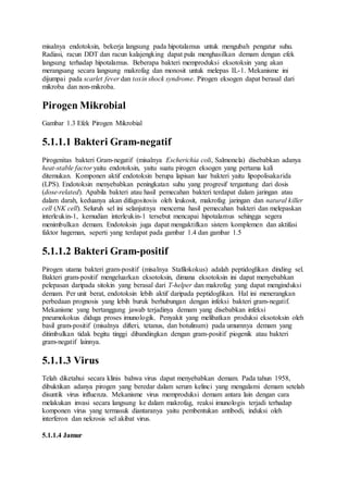misalnya endotoksin, bekerja langsung pada hipotalamus untuk mengubah pengatur suhu. 
Radiasi, racun DDT dan racun kalajengking dapat pula menghasilkan demam dengan efek 
langsung terhadap hipotalamus. Beberapa bakteri memproduksi eksotoksin yang akan 
merangsang secara langsung makrofag dan monosit untuk melepas IL-1. Mekanisme ini 
dijumpai pada scarlet fever dan toxin shock syndrome. Pirogen eksogen dapat berasal dari 
mikroba dan non-mikroba. 
Pirogen Mikrobial 
Gambar 1.3 Efek Pirogen Mikrobial 
5.1.1.1 Bakteri Gram-negatif 
Pirogenitas bakteri Gram-negatif (misalnya Escherichia coli, Salmonela) disebabkan adanya 
heat-stable factor yaitu endotoksin, yaitu suatu pirogen eksogen yang pertama kali 
ditemukan. Komponen aktif endotoksin berupa lapisan luar bakteri yaitu lipopolisakarida 
(LPS). Endotoksin menyebabkan peningkatan suhu yang progresif tergantung dari dosis 
(dose-related). Apabila bakteri atau hasil pemecahan bakteri terdapat dalam jaringan atau 
dalam darah, keduanya akan difagositosis oleh leukosit, makrofag jaringan dan natural killer 
cell (NK cell). Seluruh sel ini selanjutnya mencerna hasil pemecahan bakteri dan melepaskan 
interleukin-1, kemudian interleukin-1 tersebut mencapai hipotalamus sehingga segera 
menimbulkan demam. Endotoksin juga dapat mengaktifkan sistem komplemen dan aktifasi 
faktor hageman, seperti yang terdapat pada gambar 1.4 dan gambar 1.5 
5.1.1.2 Bakteri Gram-positif 
Pirogen utama bakteri gram-positif (misalnya Stafilokokus) adalah peptidoglikan dinding sel. 
Bakteri gram-positif mengeluarkan eksotoksin, dimana eksotoksin ini dapat menyebabkan 
pelepasan daripada sitokin yang berasal dari T-helper dan makrofag yang dapat menginduksi 
demam. Per unit berat, endotoksin lebih aktif daripada peptidoglikan. Hal ini menerangkan 
perbedaan prognosis yang lebih buruk berhubungan dengan infeksi bakteri gram-negatif. 
Mekanisme yang bertanggung jawab terjadinya demam yang disebabkan infeksi 
pneumokokus diduga proses imunologik. Penyakit yang melibatkan produksi eksotoksin oleh 
basil gram-positif (misalnya difteri, tetanus, dan botulinum) pada umumnya demam yang 
ditimbulkan tidak begitu tinggi dibandingkan dengan gram-positif piogenik atau bakteri 
gram-negatif lainnya. 
5.1.1.3 Virus 
Telah diketahui secara klinis bahwa virus dapat menyebabkan demam. Pada tahun 1958, 
dibuktikan adanya pirogen yang beredar dalam serum kelinci yang mengalami demam setelah 
disuntik virus influenza. Mekanisme virus memproduksi demam antara lain dengan cara 
melakukan invasi secara langsung ke dalam makrofag, reaksi imunologis terjadi terhadap 
komponen virus yang termasuk diantaranya yaitu pembentukan antibodi, induksi oleh 
interferon dan nekrosis sel akibat virus. 
5.1.1.4 Jamur 
 