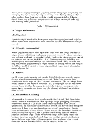 Produk jamur baik yang mati maupun yang hidup, memproduksi pirogen eksogen yang akan 
merangsang terjadinya demam. Demam pada umumnya timbul ketika produk jamur berada 
dalam peredaran darah. Anak yang menderita penyakit keganasan (misalnya leukemia) 
disertai demam yang berhubungan dengan neutropenia sehingga mempunyai resiko tnggi 
untuk terserang infeksi jamur invasif. 
Gambar 1.5 Efek endotoksin 
5.1.2 Pirogen Non-Mikrobial 
5.1.2.1 Fagositosis 
Fagositosis antigen non-mikrobial kemungkinan sangat bertanggung jawab untuk terjadinya 
demam, seperti dalam proses transfusi darah dan anemia hemolitik imun (immune hemolytic 
anemia). 
5.1.2.2 Kompleks Antigen-antibodi 
Demam yang disebabkan oleh reaksi hipersensitif dapat timbul baik sebagai akibat reaksi 
antigen terhadap antibodi yang beredar, yang tersensitisasi (immune fever) atau oleh antigen 
yang teraktivasi sel-T untuk memproduksi limfokin, dan kemudian akan merangsang monosit 
dan makrofag untuk melepas interleukin-1 (IL-1). Contoh demam yang disebabkan oleh 
immunologically mediated diantaranya lupus eritematosus sistemik (SLE) dan reaksi obat 
yang berat. Demam yang berhubungan dengan hipersensitif terhadap penisilin lebih mungkin 
disebabkan oleh akibat interaksi kompleks antigen-antibodi dengan leukosit dibandingkan 
dengan pelepasan IL-1. 
5.1.2.3 Steroid 
Steroid tertentu bersifat pirogenik bagi manusia. Ethiocholanolon dan metabolik androgen 
diketahui sebagai perangsang pelepasan interleukin-1 (IL-1). Ethiocholanolon dapat 
menyebabkan demam hanya bila disuntikan secara intramuskular (IM), maka diduga demam 
tersebut disebabkan oleh pelepasan interleukin-1 (IL-1) oleh jaringan subkutis pada tempat 
suntikan. Steroid ini diduga bertanggung jawab terhadap terjadinya demam pada pasien 
dengan sindrom adrogenital dan demam yang tidak diketahui sebabnya (fever of unknown 
origin = FUO). 
5.1.2.4 Sistem Monosit-Makrofag 
Sel mononuklear bertanggung jawab terhadap produksi interleukin-1 (IL-1) dan terjadinya 
demam. Granulosit polimorfonuklear tidak lagi diduga sebagai penanggung jawab dalam 
memproduksi interleukin-1 (IL-1) oleh karena demam dapat timbul dalam keadaan 
agranulositosis. Sel mononuklear selain merupakan monosit yang beredar dalam darah perifer 
juga tersebar di dalam organ seperti paru (makrofag alveolar), nodus limfatik, plasenta, 
rongga peritoneum dan jaringan subkutan. Monosit dan makrofag berasal dari granulocyte-monocyte 
colony-forming unit (GM-CFU) dalam sumsum tulang, kemudian memasuki 
peredaran darah untuk tinggal selama beberapa hari sebagai monosit yang beredar atau 
bermigrasi ke jaringan yang akan berubah fungsi dan morfologi menjadi makrofag yang 
berumur beberapa bulan. Sel-sel ini berperan penting dalam pertahanan tubuh termasuk 
diantaranya merusak dan mengeliminasi mikroba, mengenal antigen dan 
 
