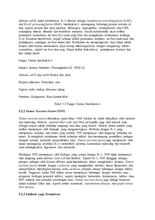 aktivasi sel-B, maka sebelumnya IL-1 dikenal sebagai lymphocyte activating factor (LAF) 
dan B-cell activating factor (BAF). Interleukin-1 merangsang beberapa protein tertentu di 
hati, seperti protein fase akut misalnya fibrinogen, haptoglobin, seruloplasmin dan CRP, 
sedangkan sintesis albumin dan transferin menurun. Secara karakteristik akan terlihat 
penurunan konsentrasi zat besi (Fe) serta seng (Zn) dan peningkatan konsentrasi tembaga 
(Cu). Keadaan hipoferimia terjadi sebagai akibat penurunan asimilasi zat besi pada usus dan 
peningkatan cadangan zat besi dalam hati. Perubahan ini mempengaruhi daya tahan tubuh 
hospes oleh karena menurunkan daya serang mikroorganisme dengan mengurangi nutrisi 
esensialnya, seperti zat besi dan seng. Dapat timbul leukositosis, peningkatan kortisol dan 
laju endap darah. 
Fungsi Utama Interleukin-1 
Induksi demam Stimulasi Prostaglandin-E2 (PGE-2) 
Aktivasi sel-T dan sel-B Reaksi fase akut 
Respon inflamasi Proteolisis otot 
Supresi nafsu makan Absorpsi tulang 
Stimulasi Kolagenase Rasa kantuk/tidur 
Tabel 1.2 Fungsi Utama Interleukin-1 
5.2.2 Tumor Necrosis Factor (TNF) 
Tumor necrosis factor ditemukan pada tahun 1968. Sitokin ini selain dihasilkan oleh monosit 
dan makrofag, limfosit, natural killer cells (sel NK), sel kupffer juga oleh astrosit otak, 
sebagai respon tubuh terhadap rangsang atau luka yang invasif. Sitokin dalam jumlah yang 
sedikit mempunyai efek biologik yang menguntungkan. Berbeda dengan IL-1 yang 
mempunyai aktivitas anti tumor yang rendah, TNF mempunyai efek langsung terhadap sel 
tumor. Ia mengubah pertahanan tubuh terhadap infeksi dan merangsang pemulihan jaringan 
menjadi normal, termasuk penyembuhan luka. Tumor necrosis factor juga mempunyai efek 
untuk merangsang produksi IL-1, menambah aktivitas kemotaksis makrofag dan neutrofil 
serta meningkatkan fagositosis dan sitotoksik. 
Meskipun TNF mempunyai efek biologis yang serupa dengan IL-1, TNF tidak mempunyai 
efek langsung pada aktivasi stem cell dan limfosit. Seperti IL-1, TNF dianggap sebagai 
pirogen endogen oleh karena efeknya pada hipotalamus dalam menginduksi demam. Tumor 
necrosis factor identik dengan cachectin, yang menghambat aktivitas lipase lipoprotein dan 
menyebabkan hipertrigliseridemia serta cachexia, petanda adanya hubungan dengan infeksi 
kronik. Tingginya kadar TNF dalam serum mempunyai hubungan dengan aktivitas atau 
prognosis berbagai penyakit infeksi, seperti meningitis bakterialis, leismaniasis, infeksi virus 
HIV, malaria dan penyakit peradangan usus. Tumor necrosis factor juga diduga berperan 
dalam kelainan klinis lain, seperti artritis reumatoid, autoimmune disease, dan graft-versus-host 
disease. 
5.2.3 Limfosit yang Teraktivasi 
 