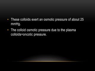 • These colloids exert an osmotic pressure of about 25
mmHg.
• The colloid osmotic pressure due to the plasma
colloids=oncotic pressure.
 