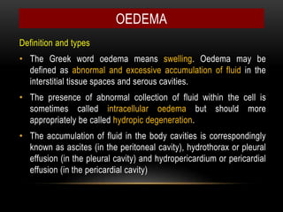 OEDEMA
Definition and types
• The Greek word oedema means swelling. Oedema may be
defined as abnormal and excessive accumulation of fluid in the
interstitial tissue spaces and serous cavities.
• The presence of abnormal collection of fluid within the cell is
sometimes called intracellular oedema but should more
appropriately be called hydropic degeneration.
• The accumulation of fluid in the body cavities is correspondingly
known as ascites (in the peritoneal cavity), hydrothorax or pleural
effusion (in the pleural cavity) and hydropericardium or pericardial
effusion (in the pericardial cavity)
 