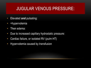 JUGULAR VENOUS PRESSURE:
• Elevated and pulsating:
• =hypervolemia
• Then edema:
• Due to increased capillary hydrostatic pressure:
• Cardiac failure, or isolated RV (pulm HT)
• Hypervolemia caused by transfusion
 
