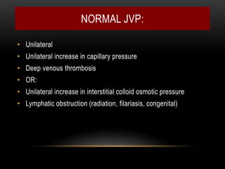 NORMAL JVP:
• Unilateral
• Unilateral increase in capillary pressure
• Deep venous thrombosis
• OR:
• Unilateral increase in interstitial colloid osmotic pressure
• Lymphatic obstruction (radiation, filariasis, congenital)
 