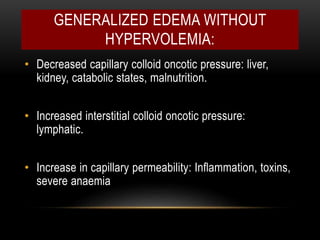 GENERALIZED EDEMA WITHOUT
HYPERVOLEMIA:
• Decreased capillary colloid oncotic pressure: liver,
kidney, catabolic states, malnutrition.
• Increased interstitial colloid oncotic pressure:
lymphatic.
• Increase in capillary permeability: Inflammation, toxins,
severe anaemia
 