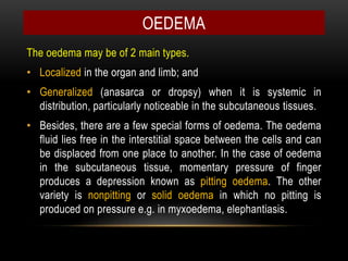 The oedema may be of 2 main types.
• Localized in the organ and limb; and
• Generalized (anasarca or dropsy) when it is systemic in
distribution, particularly noticeable in the subcutaneous tissues.
• Besides, there are a few special forms of oedema. The oedema
fluid lies free in the interstitial space between the cells and can
be displaced from one place to another. In the case of oedema
in the subcutaneous tissue, momentary pressure of finger
produces a depression known as pitting oedema. The other
variety is nonpitting or solid oedema in which no pitting is
produced on pressure e.g. in myxoedema, elephantiasis.
OEDEMA
 