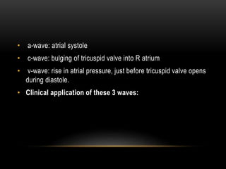 • a-wave: atrial systole
• c-wave: bulging of tricuspid valve into R atrium
• v-wave: rise in atrial pressure, just before tricuspid valve opens
during diastole.
• Clinical application of these 3 waves:
 
