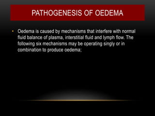 PATHOGENESIS OF OEDEMA
• Oedema is caused by mechanisms that interfere with normal
fluid balance of plasma, interstitial fluid and lymph flow. The
following six mechanisms may be operating singly or in
combination to produce oedema;
 