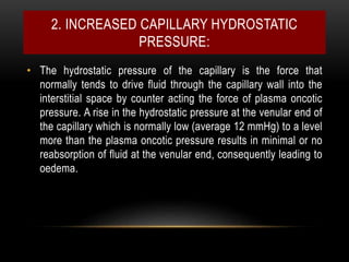 2. INCREASED CAPILLARY HYDROSTATIC
PRESSURE:
• The hydrostatic pressure of the capillary is the force that
normally tends to drive fluid through the capillary wall into the
interstitial space by counter acting the force of plasma oncotic
pressure. A rise in the hydrostatic pressure at the venular end of
the capillary which is normally low (average 12 mmHg) to a level
more than the plasma oncotic pressure results in minimal or no
reabsorption of fluid at the venular end, consequently leading to
oedema.
 