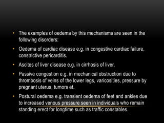 • The examples of oedema by this mechanisms are seen in the
following disorders:
• Oedema of cardiac disease e.g. in congestive cardiac failure,
constrictive pericarditis.
• Ascites of liver disease e.g. in cirrhosis of liver.
• Passive congestion e.g. in mechanical obstruction due to
thrombosis of veins of the lower legs, varicosities, pressure by
pregnant uterus, tumors et.
• Postural oedema e.g. transient oedema of feet and ankles due
to increased venous pressure seen in individuals who remain
standing erect for longtime such as traffic constables.
 