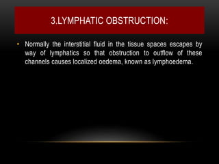 3.LYMPHATIC OBSTRUCTION:
• Normally the interstitial fluid in the tissue spaces escapes by
way of lymphatics so that obstruction to outflow of these
channels causes localized oedema, known as lymphoedema.
 