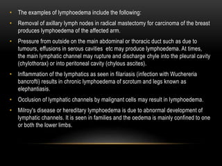 • The examples of lymphoedema include the following:
• Removal of axillary lymph nodes in radical mastectomy for carcinoma of the breast
produces lymphoedema of the affected arm.
• Pressure from outside on the main abdominal or thoracic duct such as due to
tumours, effusions in serous cavities etc may produce lymphoedema. At times,
the main lymphatic channel may rupture and discharge chyle into the pleural cavity
(chylothorax) or into peritoneal cavity (chylous ascites).
• Inflammation of the lymphatics as seen in filariasis (infection with Wuchereria
bancrofti) results in chronic lymphoedema of scrotum and legs known as
elephantiasis.
• Occlusion of lymphatic channels by malignant cells may result in lymphoedema.
• Milroy's disease or hereditary lymphoedema is due to abnormal development of
lymphatic channels. It is seen in families and the oedema is mainly confined to one
or both the lower limbs.
 