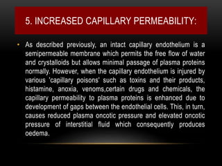 5. INCREASED CAPILLARY PERMEABILITY:
• As described previously, an intact capillary endothelium is a
semipermeable membrane which permits the free flow of water
and crystalloids but allows minimal passage of plasma proteins
normally. However, when the capillary endothelium is injured by
various 'capillary poisons' such as toxins and their products,
histamine, anoxia, venoms,certain drugs and chemicals, the
capillary permeability to plasma proteins is enhanced due to
development of gaps between the endothelial cells. This, in turn,
causes reduced plasma oncotic pressure and elevated oncotic
pressure of interstitial fluid which consequently produces
oedema.
 