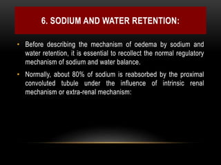6. SODIUM AND WATER RETENTION:
• Before describing the mechanism of oedema by sodium and
water retention, it is essential to recollect the normal regulatory
mechanism of sodium and water balance.
• Normally, about 80% of sodium is reabsorbed by the proximal
convoluted tubule under the influence of intrinsic renal
mechanism or extra-renal mechanism:
 