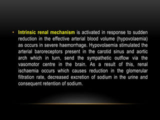 • Intrinsic renal mechanism is activated in response to sudden
reduction in the effective arterial blood volume (hypovolaemia)
as occurs in severe haemorrhage. Hypovolaemia stimulated the
arterial baroreceptors present in the carotid sinus and aortic
arch which in turn, send the sympathetic outflow via the
vasomotor centre in the brain. As a result of this, renal
ischaemia occurs which causes reduction in the glomerular
filtration rate, decreased excretion of sodium in the urine and
consequent retention of sodium.
 