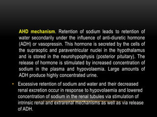 AHD mechanism. Retention of sodium leads to retention of
water secondarily under the influence of anti-diuretic hormone
(ADH) or vasopressin. This hormone is secreted by the cells of
the supraoptic and paraventricular nuclei in the hypothalamus
and is stored in the neurohypophysis (posterior pituitary). The
release of hormone is stimulated by increased concentration of
sodium in the plasma and hypovolaemia. Large amounts of
ADH produce highly concentrated urine.
• Excessive retention of sodium and water and their decreased
renal excretion occur in response to hypovolaemia and lowered
concentration of sodium in the renal tubules via stimulation of
intrinsic renal and extrarenal mechanisms as well as via release
of ADH.
 