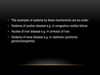 • The examples of oedema by these mechanisms are as under:
• Oedema of cardiac disease e.g. in congestive cardiac failure.
• Ascites of liver disease e.g. in cirrhosis of liver.
• Oedema of renal disease e.g. in nephrotic syndrome,
glomerulonephritis.
 
