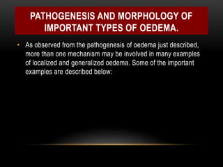 PATHOGENESIS AND MORPHOLOGY OF
IMPORTANT TYPES OF OEDEMA.
• As observed from the pathogenesis of oedema just described,
more than one mechanism may be involved in many examples
of localized and generalized oedema. Some of the important
examples are described below:
 