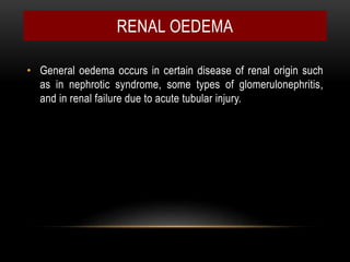 RENAL OEDEMA
• General oedema occurs in certain disease of renal origin such
as in nephrotic syndrome, some types of glomerulonephritis,
and in renal failure due to acute tubular injury.
 