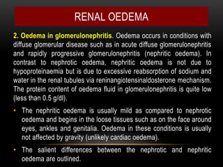 2. Oedema in glomerulonephritis. Oedema occurs in conditions with
diffuse glomerular disease such as in acute diffuse glomerulonephritis
and rapidly progressive glomerulonephritis (nephritic oedema). In
contrast to nephrotic oedema, nephritic oedema is not due to
hypoproteinaemia but is due to excessive reabsorption of sodium and
water in the renal tubules via reninangiotensinaldosterone mechanism.
The protein content of oedema fluid in glomerulonephritis is quite low
(less than 0.5 g/dl).
• The nephritic oedema is usually mild as compared to nephrotic
oedema and begins in the loose tissues such as on the face around
eyes, ankles and genitalia. Oedema in these conditions is usually
not affected by gravity (unlikely cardiac oedema).
• The salient differences between the nephrotic and nephritic
oedema are outlined.
RENAL OEDEMA
 