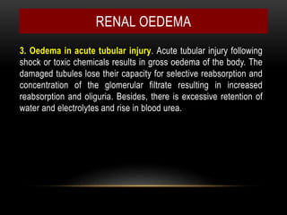 3. Oedema in acute tubular injury. Acute tubular injury following
shock or toxic chemicals results in gross oedema of the body. The
damaged tubules lose their capacity for selective reabsorption and
concentration of the glomerular filtrate resulting in increased
reabsorption and oliguria. Besides, there is excessive retention of
water and electrolytes and rise in blood urea.
RENAL OEDEMA
 