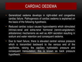• Generalized oedema develops in right-sided and congestive
cardiac failure. Pathogenesis of cardiac oedema is explained on
the basis of the following hypothesis.
• Reduced cardiac output causes hypovolaemia which stimulated
intrinsic-renal and extra-renal hormonal (rennin-angiotensin-
aldosterone) mechanisms as well as ADH secretion resulting in
sodium and water retention and consequent oedema.
• Due to heart failure, there is elevated central venous pressure
which is transmitted backward to the venous end of the
capillaries, raising the capillary hydrostatic pressure and
consequent transudation; this is known as back pressure
hypothesis.
CARDIAC OEDEMA
 